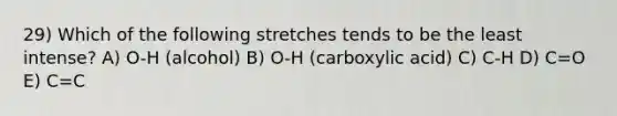 29) Which of the following stretches tends to be the least intense? A) O-H (alcohol) B) O-H (carboxylic acid) C) C-H D) C=O E) C=C