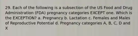 29. Each of the following is a subsection of the US Food and Drug Administration (FDA) pregnancy categories EXCEPT one. Which is the EXCEPTION? a. Pregnancy b. Lactation c. Females and Males of Reproductive Potential d. Pregnancy categories A, B, C, D and X