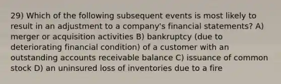 29) Which of the following subsequent events is most likely to result in an adjustment to a company's financial statements? A) merger or acquisition activities B) bankruptcy (due to deteriorating financial condition) of a customer with an outstanding accounts receivable balance C) issuance of common stock D) an uninsured loss of inventories due to a fire