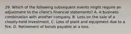 29. Which of the following subsequent events might require an adjustment to the client's financial statements? A. A business combination with another company. B. Loss on the sale of a closely-held investment. C. Loss of plant and equipment due to a fire. D. Retirement of bonds payable at a loss.