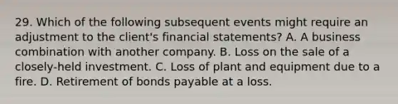 29. Which of the following subsequent events might require an adjustment to the client's financial statements? A. A business combination with another company. B. Loss on the sale of a closely-held investment. C. Loss of plant and equipment due to a fire. D. Retirement of bonds payable at a loss.