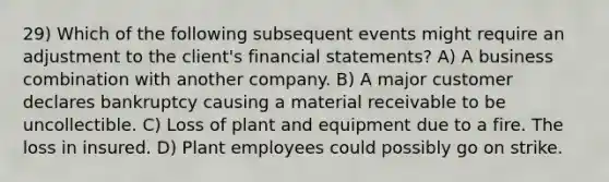 29) Which of the following subsequent events might require an adjustment to the client's financial statements? A) A business combination with another company. B) A major customer declares bankruptcy causing a material receivable to be uncollectible. C) Loss of plant and equipment due to a fire. The loss in insured. D) Plant employees could possibly go on strike.