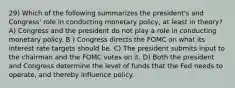 29) Which of the following summarizes the president's and Congress' role in conducting monetary policy, at least in theory? A) Congress and the president do not play a role in conducting monetary policy. B ) Congress directs the FOMC on what its interest rate targets should be. C) The president submits input to the chairman and the FOMC votes on it. D) Both the president and Congress determine the level of funds that the Fed needs to operate, and thereby influence policy.