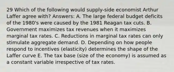 29 Which of the following would supply-side economist Arthur Laffer agree with? Answers: A. The large federal budget deficits of the 1980's were caused by the 1981 Reagan tax cuts. B. Government maximizes tax revenues when it maximizes marginal tax rates. C. Reductions in marginal tax rates can only stimulate aggregate demand. D. Depending on how people respond to incentives (elasticity) determines the shape of the Laffer curve E. The tax base (size of the economy) is assumed as a constant variable irrespective of tax rates.