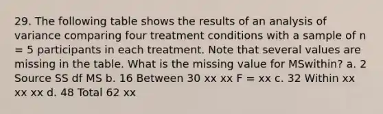 29. The following table shows the results of an analysis of variance comparing four treatment conditions with a sample of n = 5 participants in each treatment. Note that several values are missing in the table. What is the missing value for MSwithin? a. 2 Source SS df MS b. 16 Between 30 xx xx F = xx c. 32 Within xx xx xx d. 48 Total 62 xx