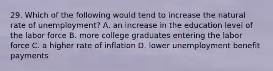 29. Which of the following would tend to increase the natural rate of unemployment? A. an increase in the education level of the labor force B. more college graduates entering the labor force C. a higher rate of inflation D. lower unemployment benefit payments