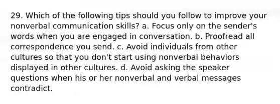 29. Which of the following tips should you follow to improve your nonverbal communication skills? a. Focus only on the sender's words when you are engaged in conversation. b. Proofread all correspondence you send. c. Avoid individuals from other cultures so that you don't start using nonverbal behaviors displayed in other cultures. d. Avoid asking the speaker questions when his or her nonverbal and verbal messages contradict.