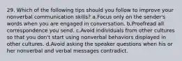 29. Which of the following tips should you follow to improve your nonverbal communication skills? a.Focus only on the sender's words when you are engaged in conversation. b.Proofread all correspondence you send. c.Avoid individuals from other cultures so that you don't start using nonverbal behaviors displayed in other cultures. d.Avoid asking the speaker questions when his or her nonverbal and verbal messages contradict.