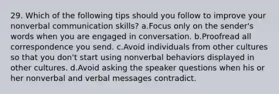 29. Which of the following tips should you follow to improve your nonverbal communication skills? a.Focus only on the sender's words when you are engaged in conversation. b.Proofread all correspondence you send. c.Avoid individuals from other cultures so that you don't start using nonverbal behaviors displayed in other cultures. d.Avoid asking the speaker questions when his or her nonverbal and verbal messages contradict.