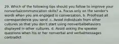 29. Which of the following tips should you follow to improve your nonverbalcommunication skills? a. Focus only on the sender's words when you are engaged in conversation. b. Proofread all correspondence you send .c. Avoid individuals from other cultures so that you don't start using nonverbalbehaviors displayed in other cultures. d. Avoid asking the speaker questions when his or her nonverbal and verbalmessages contradict