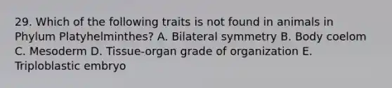 29. Which of the following traits is not found in animals in Phylum Platyhelminthes? A. Bilateral symmetry B. Body coelom C. Mesoderm D. Tissue-organ grade of organization E. Triploblastic embryo