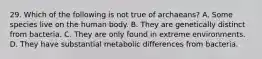 29. Which of the following is not true of archaeans? A. Some species live on the human body. B. They are genetically distinct from bacteria. C. They are only found in extreme environments. D. They have substantial metabolic differences from bacteria.