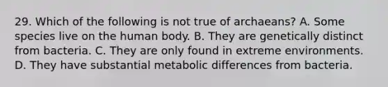 29. Which of the following is not true of archaeans? A. Some species live on the human body. B. They are genetically distinct from bacteria. C. They are only found in extreme environments. D. They have substantial metabolic differences from bacteria.