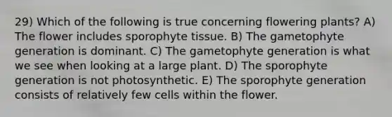 29) Which of the following is true concerning flowering plants? A) The flower includes sporophyte tissue. B) The gametophyte generation is dominant. C) The gametophyte generation is what we see when looking at a large plant. D) The sporophyte generation is not photosynthetic. E) The sporophyte generation consists of relatively few cells within the flower.