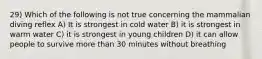 29) Which of the following is not true concerning the mammalian diving reflex A) It is strongest in cold water B) it is strongest in warm water C) it is strongest in young children D) it can allow people to survive more than 30 minutes without breathing