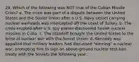 29. Which of the following was NOT true of the Cuban Missile Crisis? a. The crisis was part of a dispute between the United States and the Soviet Union after a U.S. Navy vessel carrying nuclear warheads was intercepted off the coast of Turkey. b. The crisis erupted after U.S. spy planes discovered Soviet nuclear missiles in Cuba. c. The standoff brought the United States to the brink of nuclear war with the Soviet Union. d. Kennedy was appalled that military leaders had discussed "winning" a nuclear war, prompting him to sign an above-ground nuclear test-ban treaty with the Soviets the following year.