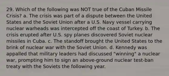 29. Which of the following was NOT true of the Cuban Missile Crisis? a. The crisis was part of a dispute between the United States and the Soviet Union after a U.S. Navy vessel carrying nuclear warheads was intercepted off the coast of Turkey. b. The crisis erupted after U.S. spy planes discovered Soviet nuclear missiles in Cuba. c. The standoff brought the United States to the brink of nuclear war with the Soviet Union. d. Kennedy was appalled that military leaders had discussed "winning" a nuclear war, prompting him to sign an above-ground nuclear test-ban treaty with the Soviets the following year.