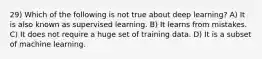 29) Which of the following is not true about deep learning? A) It is also known as supervised learning. B) It learns from mistakes. C) It does not require a huge set of training data. D) It is a subset of machine learning.