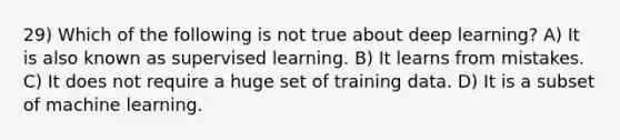 29) Which of the following is not true about deep learning? A) It is also known as supervised learning. B) It learns from mistakes. C) It does not require a huge set of training data. D) It is a subset of machine learning.