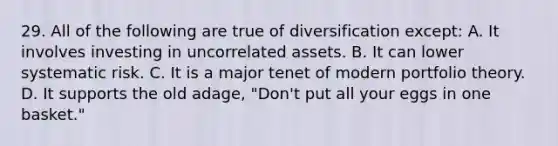 29. All of the following are true of diversification except: A. It involves investing in uncorrelated assets. B. It can lower systematic risk. C. It is a major tenet of modern portfolio theory. D. It supports the old adage, "Don't put all your eggs in one basket."