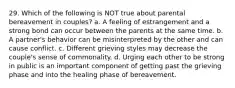 29. Which of the following is NOT true about parental bereavement in couples? a. A feeling of estrangement and a strong bond can occur between the parents at the same time. b. A partner's behavior can be misinterpreted by the other and can cause conflict. c. Different grieving styles may decrease the couple's sense of commonality. d. Urging each other to be strong in public is an important component of getting past the grieving phase and into the healing phase of bereavement.