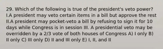 29. Which of the following is true of the president's veto power? I.A president may veto certain items in a bill but approve the rest II.A president may pocket-veto a bill by refusing to sign it for 10 days while Congress is in session III. A presidential veto may be overridden by a 2/3 vote of both houses of Congress A) I only B) II only C) III only D) II and III only E) I, II, and II