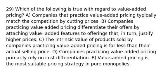 29) Which of the following is true with regard to value-added pricing? A) Companies that practice value-added pricing typically match the competition by cutting prices. B) Companies practicing value-added pricing differentiate their offers by attaching value- added features to offerings that, in turn, justify higher prices. C) The intrinsic value of products sold by companies practicing value-added pricing is far <a href='https://www.questionai.com/knowledge/k7BtlYpAMX-less-than' class='anchor-knowledge'>less than</a> their actual selling price. D) Companies practicing value-added pricing primarily rely on cost differentiation. E) Value-added pricing is the most suitable pricing strategy in pure monopolies.