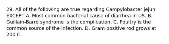 29. All of the following are true regarding Campylobacter jejuni EXCEPT A. Most common bacterial cause of diarrhea in US. B. Guillain-Barré syndrome is the complication. C. Poultry is the common source of the infection. D. Gram positive rod grows at 200 C.