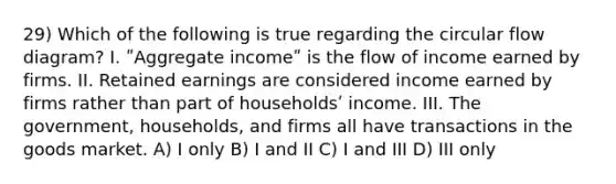 29) Which of the following is true regarding the circular flow diagram? I. ʺAggregate incomeʺ is the flow of income earned by firms. II. Retained earnings are considered income earned by firms rather than part of householdsʹ income. III. The government, households, and firms all have transactions in the goods market. A) I only B) I and II C) I and III D) III only