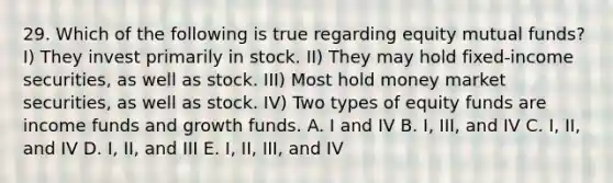 29. Which of the following is true regarding equity mutual funds? I) They invest primarily in stock. II) They may hold fixed-income securities, as well as stock. III) Most hold money market securities, as well as stock. IV) Two types of equity funds are income funds and growth funds. A. I and IV B. I, III, and IV C. I, II, and IV D. I, II, and III E. I, II, III, and IV