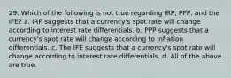 29. Which of the following is not true regarding IRP, PPP, and the IFE? a. IRP suggests that a currency's spot rate will change according to interest rate differentials. b. PPP suggests that a currency's spot rate will change according to inflation differentials. c. The IFE suggests that a currency's spot rate will change according to interest rate differentials. d. All of the above are true.