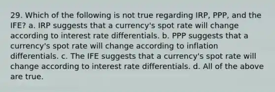 29. Which of the following is not true regarding IRP, PPP, and the IFE? a. IRP suggests that a currency's spot rate will change according to interest rate differentials. b. PPP suggests that a currency's spot rate will change according to inflation differentials. c. The IFE suggests that a currency's spot rate will change according to interest rate differentials. d. All of the above are true.