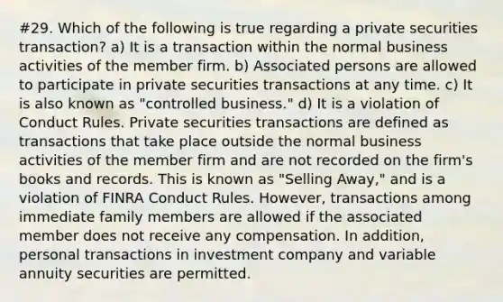 #29. Which of the following is true regarding a private securities transaction? a) It is a transaction within the normal business activities of the member firm. b) Associated persons are allowed to participate in private securities transactions at any time. c) It is also known as "controlled business." d) It is a violation of Conduct Rules. Private securities transactions are defined as transactions that take place outside the normal business activities of the member firm and are not recorded on the firm's books and records. This is known as "Selling Away," and is a violation of FINRA Conduct Rules. However, transactions among immediate family members are allowed if the associated member does not receive any compensation. In addition, personal transactions in investment company and variable annuity securities are permitted.