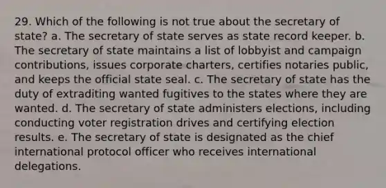 29. Which of the following is not true about the secretary of state? a. The secretary of state serves as state record keeper. b. The secretary of state maintains a list of lobbyist and campaign contributions, issues corporate charters, certifies notaries public, and keeps the official state seal. c. The secretary of state has the duty of extraditing wanted fugitives to the states where they are wanted. d. The secretary of state administers elections, including conducting voter registration drives and certifying election results. e. The secretary of state is designated as the chief international protocol officer who receives international delegations.