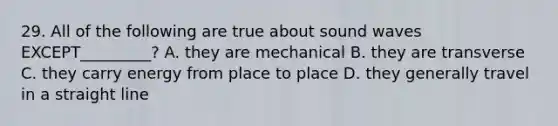 29. All of the following are true about sound waves EXCEPT_________? A. they are mechanical B. they are transverse C. they carry energy from place to place D. they generally travel in a straight line