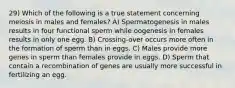 29) Which of the following is a true statement concerning meiosis in males and females? A) Spermatogenesis in males results in four functional sperm while oogenesis in females results in only one egg. B) Crossing-over occurs more often in the formation of sperm than in eggs. C) Males provide more genes in sperm than females provide in eggs. D) Sperm that contain a recombination of genes are usually more successful in fertilizing an egg.