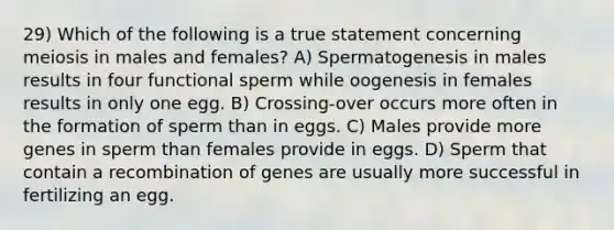 29) Which of the following is a true statement concerning meiosis in males and females? A) Spermatogenesis in males results in four functional sperm while oogenesis in females results in only one egg. B) Crossing-over occurs more often in the formation of sperm than in eggs. C) Males provide more genes in sperm than females provide in eggs. D) Sperm that contain a recombination of genes are usually more successful in fertilizing an egg.