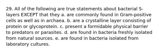 29. All of the following are true statements about bacterial S-layers EXCEPT that they a. are commonly found in Gram-positive cells as well as in archaea. b. are a crystalline layer consisting of protein or glycoprotein. c. present a formidable physical barrier to predators or parasites. d. are found in bacteria freshly isolated from natural sources. e. are found in bacteria isolated from laboratory cultures.