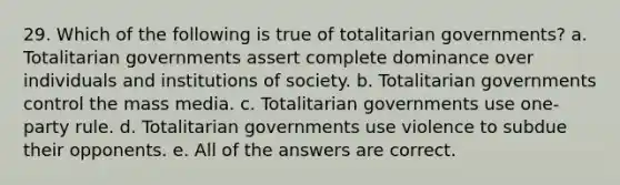 29. Which of the following is true of totalitarian governments? a. Totalitarian governments assert complete dominance over individuals and institutions of society. b. Totalitarian governments control the mass media. c. Totalitarian governments use one-party rule. d. Totalitarian governments use violence to subdue their opponents. e. All of the answers are correct.