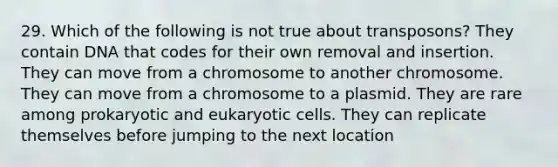 29. Which of the following is not true about transposons? They contain DNA that codes for their own removal and insertion. They can move from a chromosome to another chromosome. They can move from a chromosome to a plasmid. They are rare among prokaryotic and eukaryotic cells. They can replicate themselves before jumping to the next location