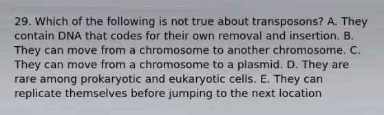 29. Which of the following is not true about transposons? A. They contain DNA that codes for their own removal and insertion. B. They can move from a chromosome to another chromosome. C. They can move from a chromosome to a plasmid. D. They are rare among prokaryotic and eukaryotic cells. E. They can replicate themselves before jumping to the next location