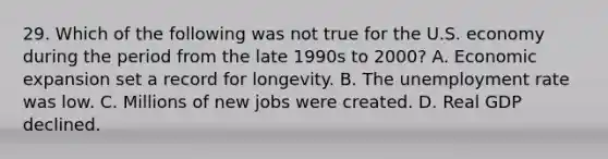 29. Which of the following was not true for the U.S. economy during the period from the late 1990s to 2000? A. Economic expansion set a record for longevity. B. The unemployment rate was low. C. Millions of new jobs were created. D. Real GDP declined.