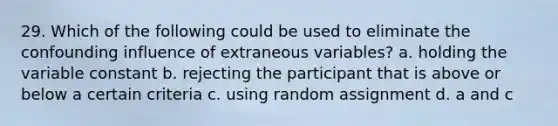 29. Which of the following could be used to eliminate the confounding influence of extraneous variables? a. holding the variable constant b. rejecting the participant that is above or below a certain criteria c. using random assignment d. a and c