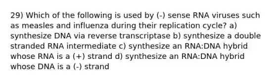 29) Which of the following is used by (-) sense RNA viruses such as measles and influenza during their replication cycle? a) synthesize DNA via reverse transcriptase b) synthesize a double stranded RNA intermediate c) synthesize an RNA:DNA hybrid whose RNA is a (+) strand d) synthesize an RNA:DNA hybrid whose DNA is a (-) strand