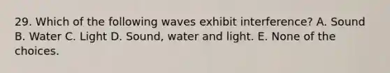 29. Which of the following waves exhibit interference? A. Sound B. Water C. Light D. Sound, water and light. E. None of the choices.