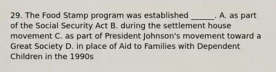 29. The Food Stamp program was established ______. A. as part of the Social Security Act B. during the settlement house movement C. as part of President Johnson's movement toward a Great Society D. in place of Aid to Families with Dependent Children in the 1990s