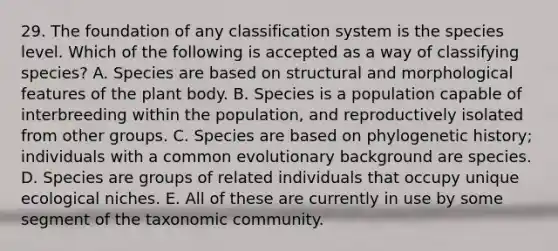 29. The foundation of any classification system is the species level. Which of the following is accepted as a way of classifying species? A. Species are based on structural and morphological features of the <a href='https://www.questionai.com/knowledge/kv6O590eut-plant-body' class='anchor-knowledge'>plant body</a>. B. Species is a population capable of interbreeding within the population, and reproductively isolated from other groups. C. Species are based on phylogenetic history; individuals with a common evolutionary background are species. D. Species are groups of related individuals that occupy unique ecological niches. E. All of these are currently in use by some segment of the taxonomic community.