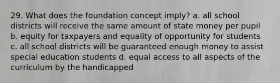 29. What does the foundation concept imply? a. all school districts will receive the same amount of state money per pupil b. equity for taxpayers and equality of opportunity for students c. all school districts will be guaranteed enough money to assist special education students d. equal access to all aspects of the curriculum by the handicapped