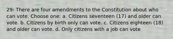 29: There are four amendments to the Constitution about who can vote. Choose one: a. Citizens seventeen (17) and older can vote. b. Citizens by birth only can vote. c. Citizens eighteen (18) and older can vote. d. Only citizens with a job can vote