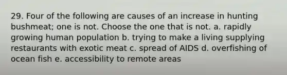 29. Four of the following are causes of an increase in hunting bushmeat; one is not. Choose the one that is not. a. rapidly growing human population b. trying to make a living supplying restaurants with exotic meat c. spread of AIDS d. overfishing of ocean fish e. accessibility to remote areas